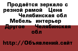 Продаётся зеркало с резной рамой › Цена ­ 25 000 - Челябинская обл. Мебель, интерьер » Другое   . Челябинская обл.